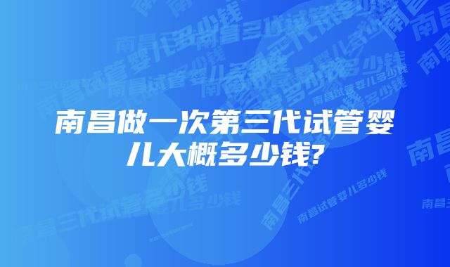 南昌做一次第三代试管婴儿大概多少钱?