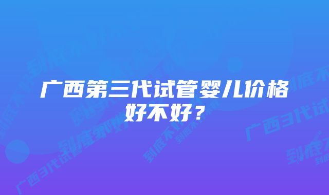 广西第三代试管婴儿价格好不好？