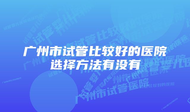 广州市试管比较好的医院选择方法有没有