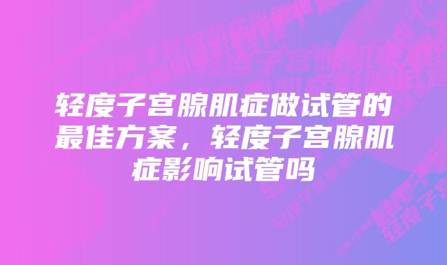 轻度子宫腺肌症做试管的最佳方案，轻度子宫腺肌症影响试管吗