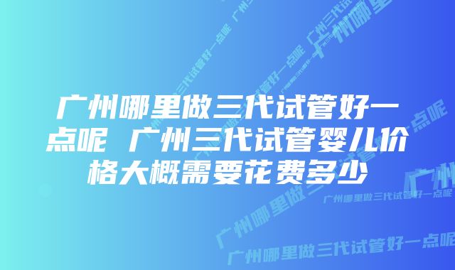 广州哪里做三代试管好一点呢 广州三代试管婴儿价格大概需要花费多少