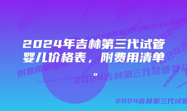 2024年吉林第三代试管婴儿价格表，附费用清单。