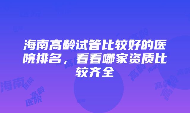 海南高龄试管比较好的医院排名，看看哪家资质比较齐全