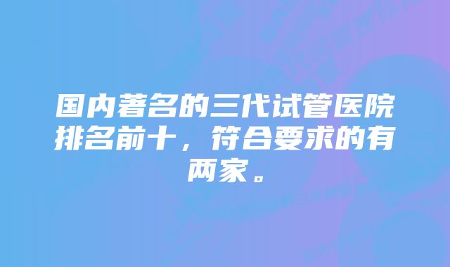 国内著名的三代试管医院排名前十，符合要求的有两家。