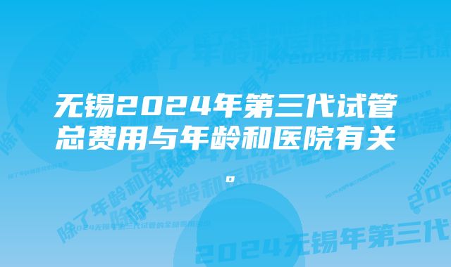 无锡2024年第三代试管总费用与年龄和医院有关。