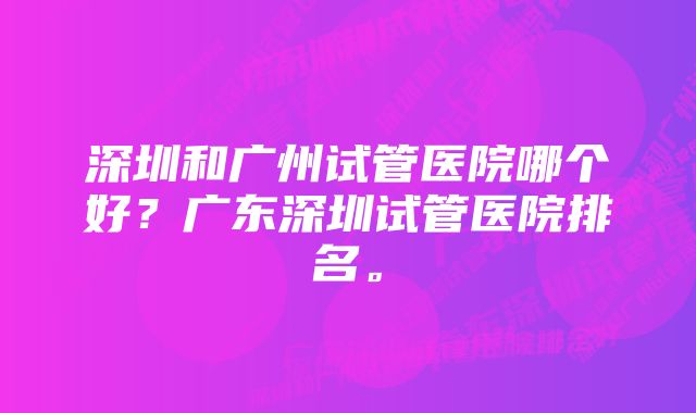 深圳和广州试管医院哪个好？广东深圳试管医院排名。