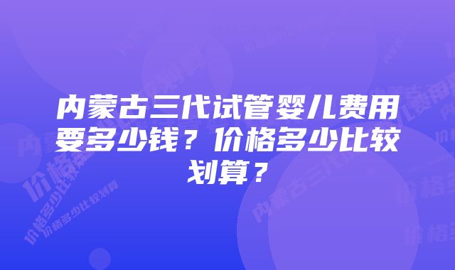 内蒙古三代试管婴儿费用要多少钱？价格多少比较划算？