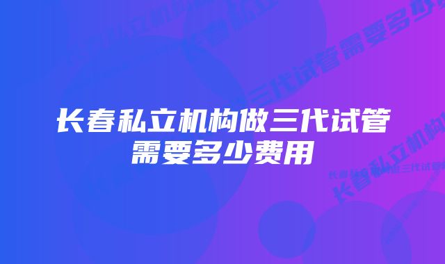 长春私立机构做三代试管需要多少费用