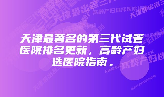 天津最著名的第三代试管医院排名更新，高龄产妇选医院指南。