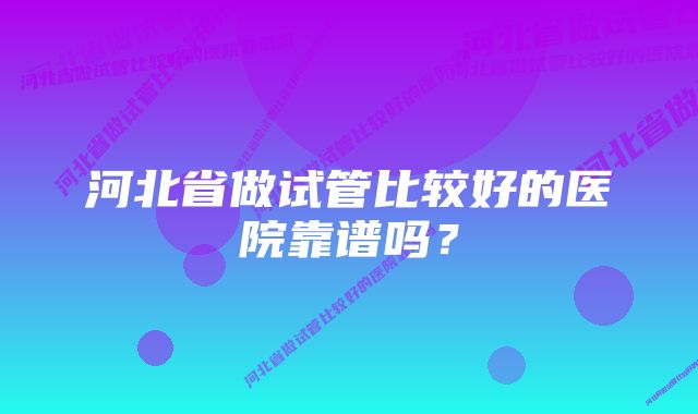 河北省做试管比较好的医院靠谱吗？