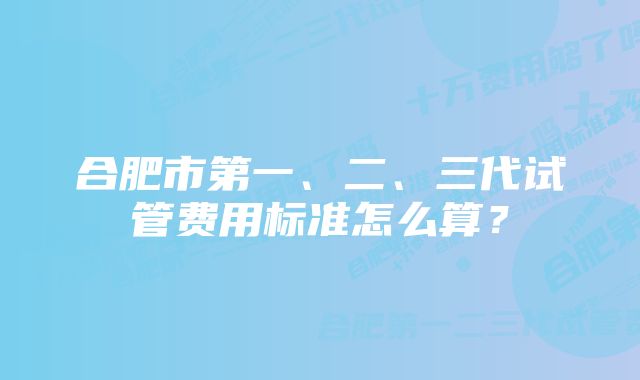 合肥市第一、二、三代试管费用标准怎么算？