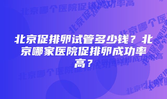 北京促排卵试管多少钱？北京哪家医院促排卵成功率高？