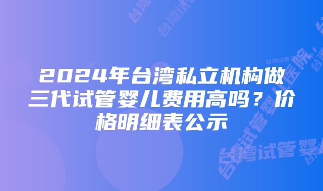 2024年台湾私立机构做三代试管婴儿费用高吗？价格明细表公示