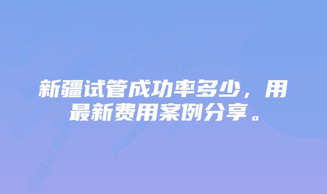 新疆试管成功率多少，用最新费用案例分享。