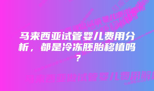 马来西亚试管婴儿费用分析，都是冷冻胚胎移植吗？