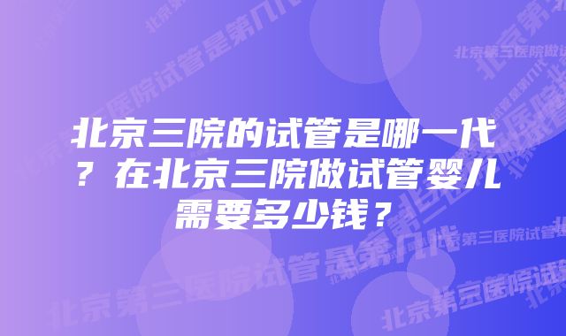 北京三院的试管是哪一代？在北京三院做试管婴儿需要多少钱？