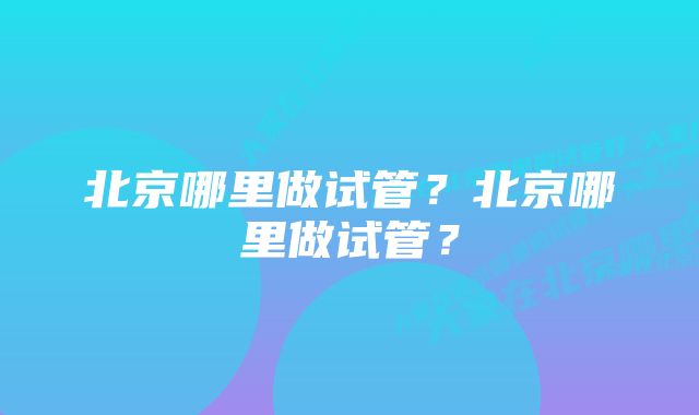 北京哪里做试管？北京哪里做试管？