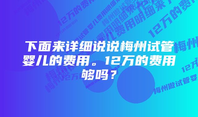 下面来详细说说梅州试管婴儿的费用。12万的费用够吗？