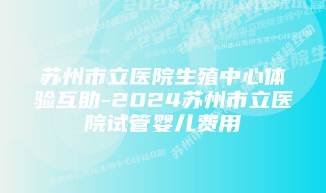 苏州市立医院生殖中心体验互助-2024苏州市立医院试管婴儿费用