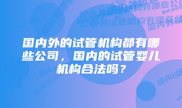 国内外的试管机构都有哪些公司，国内的试管婴儿机构合法吗？