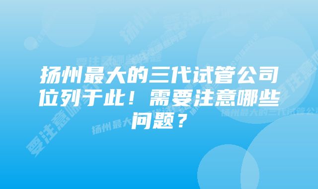 扬州最大的三代试管公司位列于此！需要注意哪些问题？