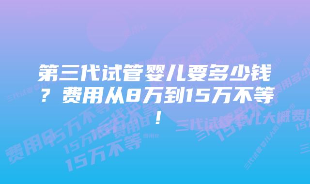 第三代试管婴儿要多少钱？费用从8万到15万不等！