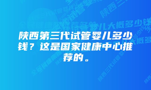 陕西第三代试管婴儿多少钱？这是国家健康中心推荐的。