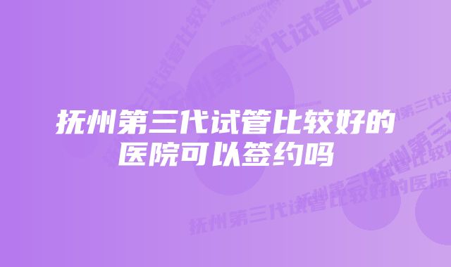 抚州第三代试管比较好的医院可以签约吗