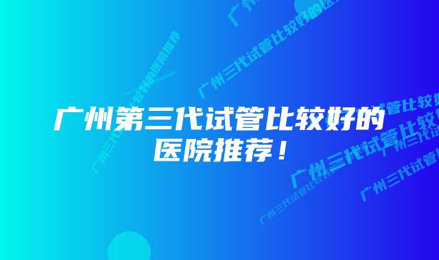 广州第三代试管比较好的医院推荐！