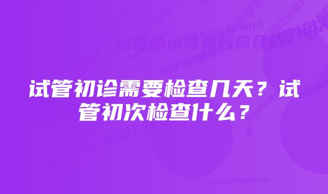 试管初诊需要检查几天？试管初次检查什么？