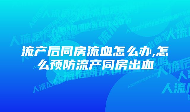 流产后同房流血怎么办,怎么预防流产同房出血