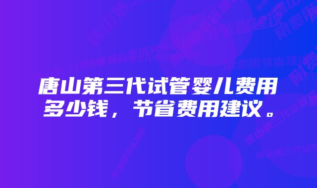 唐山第三代试管婴儿费用多少钱，节省费用建议。