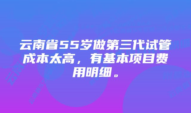 云南省55岁做第三代试管成本太高，有基本项目费用明细。