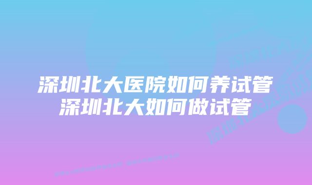 深圳北大医院如何养试管深圳北大如何做试管