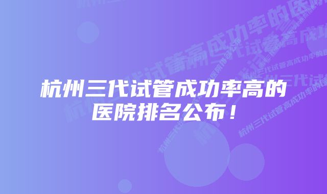 杭州三代试管成功率高的医院排名公布！