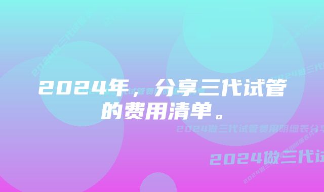 2024年，分享三代试管的费用清单。