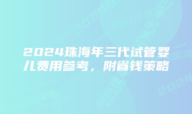 2024珠海年三代试管婴儿费用参考，附省钱策略