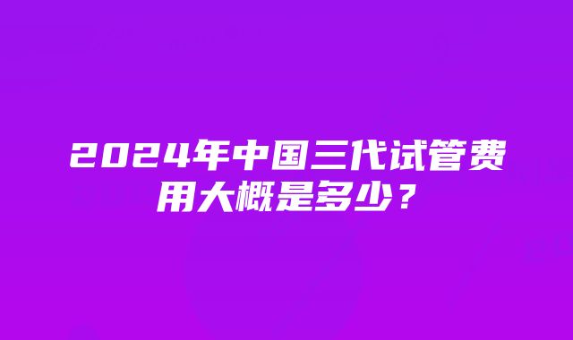 2024年中国三代试管费用大概是多少？