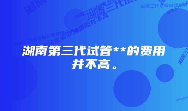 湖南第三代试管**的费用并不高。