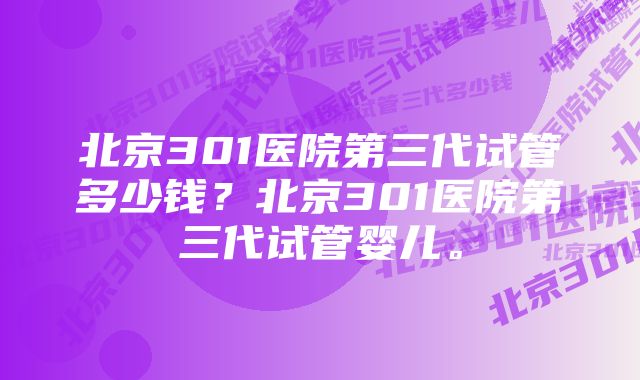 北京301医院第三代试管多少钱？北京301医院第三代试管婴儿。