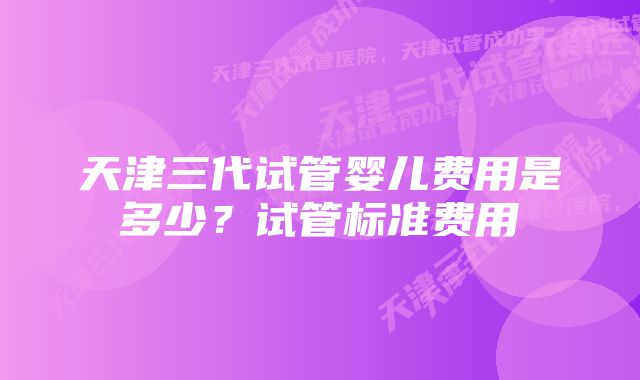 天津三代试管婴儿费用是多少？试管标准费用