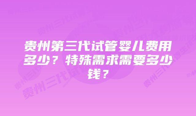 贵州第三代试管婴儿费用多少？特殊需求需要多少钱？