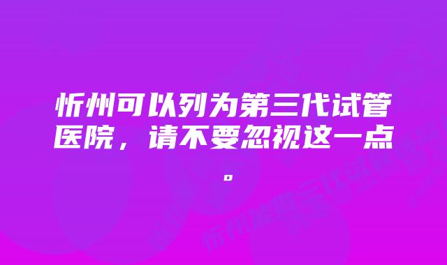 忻州可以列为第三代试管医院，请不要忽视这一点。