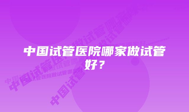 中国试管医院哪家做试管好？