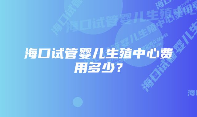 海口试管婴儿生殖中心费用多少？