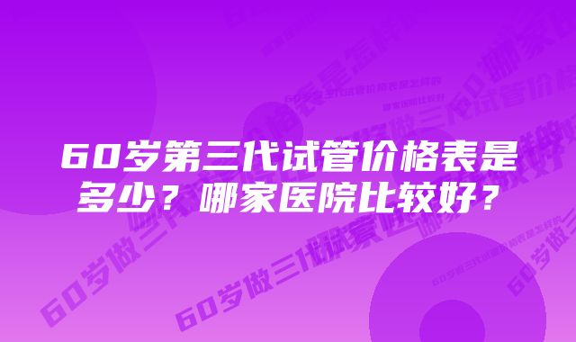 60岁第三代试管价格表是多少？哪家医院比较好？