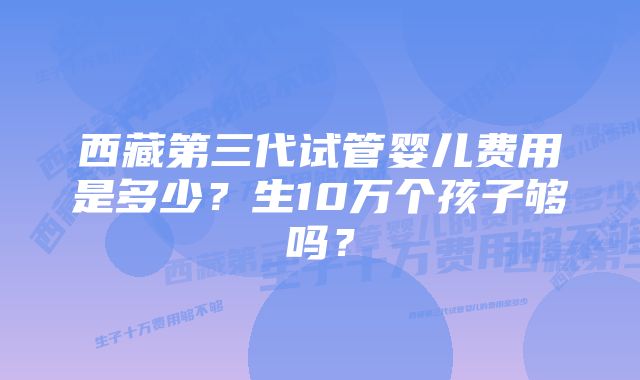 西藏第三代试管婴儿费用是多少？生10万个孩子够吗？