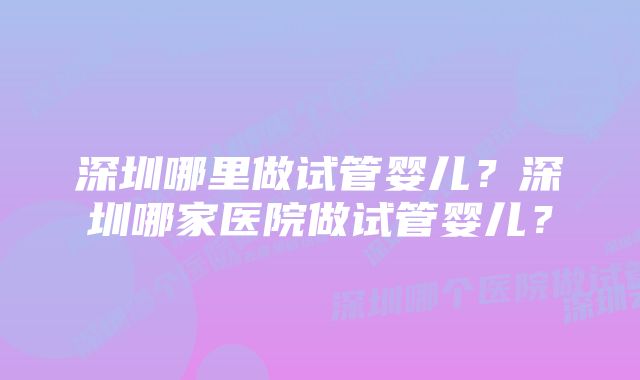 深圳哪里做试管婴儿？深圳哪家医院做试管婴儿？