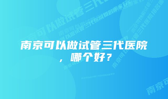 南京可以做试管三代医院，哪个好？