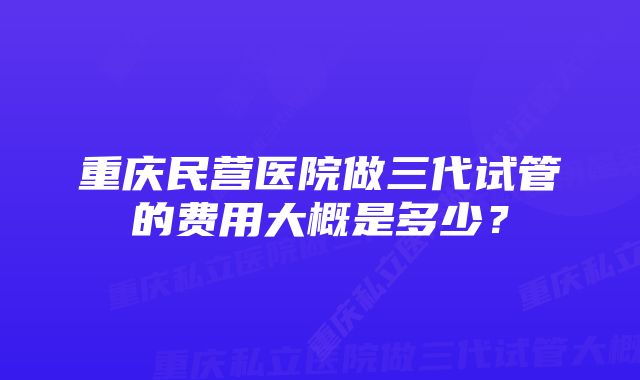 重庆民营医院做三代试管的费用大概是多少？